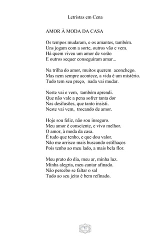Letristas em Cena
71
AMOR À MODA DA CASA
Os tempos mudaram, e os amantes, também.
Uns jogam com a sorte, outros vão e vem.
Há quem viveu um amor de verão
E outros sequer conseguiram amar...
Na trilha do amor, muitos querem aconchego.
Mas nem sempre acontece, a vida é um mistério.
Tudo tem seu preço, nada vai mudar.
Neste vai e vem, também aprendi.
Que não vale a pena sofrer tanta dor
Nas desilusões, que tanto insisti.
Neste vai vem, trocando de amor.
Hoje sou feliz, não sou inseguro.
Meu amor é consciente, e vivo melhor.
O amor, à moda da casa.
É tudo que tenho, e que dou valor.
Não me arrisco mais buscando estilhaços
Pois tenho ao meu lado, a mais bela flor.
Meu prato do dia, meu ar, minha luz.
Minha alegria, meu cantar afinado.
Não percebo se faltar o sal
Tudo ao seu jeito é bem refinado.
 
