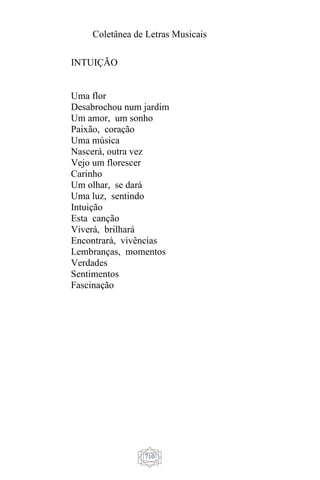 Coletânea de Letras Musicais
710
INTUIÇÃO
Uma flor
Desabrochou num jardim
Um amor, um sonho
Paixão, coração
Uma música
Nascerá, outra vez
Vejo um florescer
Carinho
Um olhar, se dará
Uma luz, sentindo
Intuição
Esta canção
Viverá, brilhará
Encontrará, vivências
Lembranças, momentos
Verdades
Sentimentos
Fascinação
 