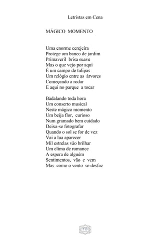 Letristas em Cena
713
MÁGICO MOMENTO
Uma enorme cerejeira
Protege um banco de jardim
Primaveril brisa suave
Mas o que vejo por aqui
É um campo de tulipas
Um relógio entre as árvores
Começando a rodar
E aqui no parque a tocar
Badalando toda hora
Um conserto musical
Neste mágico momento
Um beija flor, curioso
Num gramado bem cuidado
Deixa-se fotografar
Quando o sol se for de vez
Vai a lua aparecer
Mil estrelas vão brilhar
Um clima de romance
A espera de alguém
Sentimentos, vão e vem
Mas como o vento se desfaz
 