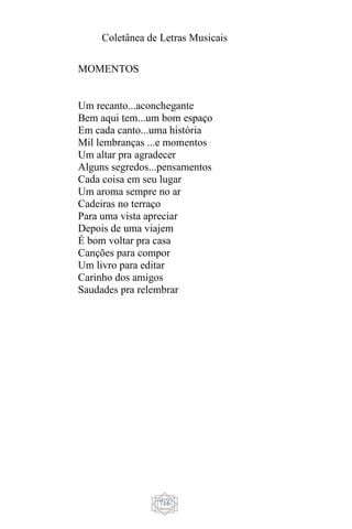Coletânea de Letras Musicais
716
MOMENTOS
Um recanto...aconchegante
Bem aqui tem...um bom espaço
Em cada canto...uma história
Mil lembranças ...e momentos
Um altar pra agradecer
Alguns segredos...pensamentos
Cada coisa em seu lugar
Um aroma sempre no ar
Cadeiras no terraço
Para uma vista apreciar
Depois de uma viajem
É bom voltar pra casa
Canções para compor
Um livro para editar
Carinho dos amigos
Saudades pra relembrar
 