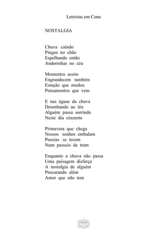 Letristas em Cena
717
NOSTALGIA
Chuva caindo
Pingos no chão
Espelhando então
Andorinhas no céu
Momentos assim
Engrandecem também
Estação que mudou
Pensamentos que vem
E nas águas da chuva
Desenhando ao léu
Alguém passa sorrindo
Neste dia cinzento
Primavera que chega
Nossos sonhos embalam
Poesias se tecem
Num passeio de trem
Enquanto a chuva não passa
Uma paisagem disfarça
A nostalgia de alguém
Procurando além
Amor que não tem
 