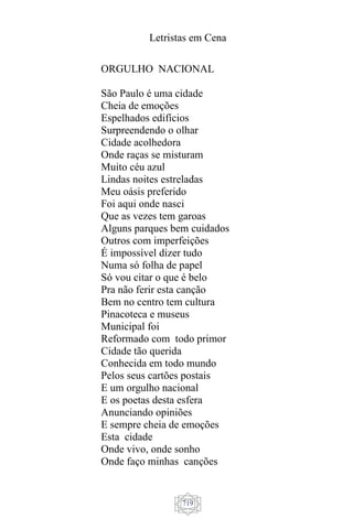 Letristas em Cena
719
ORGULHO NACIONAL
São Paulo é uma cidade
Cheia de emoções
Espelhados edifícios
Surpreendendo o olhar
Cidade acolhedora
Onde raças se misturam
Muito céu azul
Lindas noites estreladas
Meu oásis preferido
Foi aqui onde nasci
Que as vezes tem garoas
Alguns parques bem cuidados
Outros com imperfeições
É impossível dizer tudo
Numa só folha de papel
Só vou citar o que é belo
Pra não ferir esta canção
Bem no centro tem cultura
Pinacoteca e museus
Municipal foi
Reformado com todo primor
Cidade tão querida
Conhecida em todo mundo
Pelos seus cartões postais
E um orgulho nacional
E os poetas desta esfera
Anunciando opiniões
E sempre cheia de emoções
Esta cidade
Onde vivo, onde sonho
Onde faço minhas canções
 