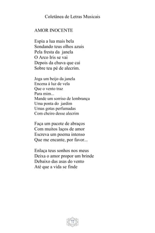 Coletânea de Letras Musicais
72
AMOR INOCENTE
Espia a lua mais bela
Sondando teus olhos azuis
Pela fresta da janela
O Arco Iris se vai
Depois da chuva que cai
Sobre teu pé de alecrim.
Joga um beijo da janela
Encena á luz de vela
Que o vento traz
Para mim...
Mande um sorriso de lembrança
Uma ponta do jardim
Umas gotas perfumadas
Com cheiro desse alecrim
Faça um pacote de abraços
Com muitos laços de amor
Escreva um poema intenso
Que me encante, por favor...
Enlaça teus sonhos nos meus
Deixa o amor propor um brinde
Debaixo das asas do vento
Até que a vida se finde
 