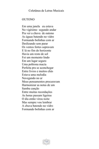 Coletânea de Letras Musicais
720
OUTONO
Em uma janela eu estava
No vigésimo segundo andar
Pra ver a chuva de outono
As águas batendo no vidro
Formando bolinhas com ar
Deslizando sem parar
Os ventos fortes sopravam
E lá no fim do horizonte
Havia um resto de sol
Foi um momento lindo
Em um lugar seguro
Uma poltrona macia
Perfeita pra se aconchegar
Entre livros e muitos chás
Estava uma melodia
Navegando no ar
Meus pensamentos procuravam
Harmonizar as notas de um
Samba canção
Entre muitas recordações
As horas passam ligeiras
O dia então virou noite
Mas sempre vou lembrar
A chuva batendo no vidro
Formando bolinhas com ar
 