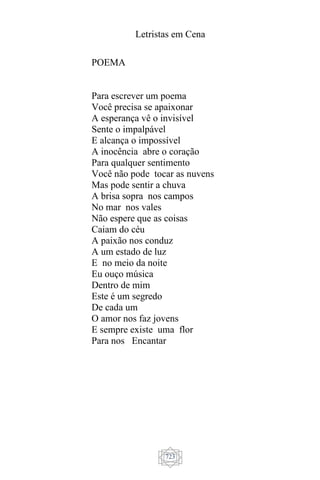 Letristas em Cena
723
POEMA
Para escrever um poema
Você precisa se apaixonar
A esperança vê o invisível
Sente o impalpável
E alcança o impossível
A inocência abre o coração
Para qualquer sentimento
Você não pode tocar as nuvens
Mas pode sentir a chuva
A brisa sopra nos campos
No mar nos vales
Não espere que as coisas
Caiam do céu
A paixão nos conduz
A um estado de luz
E no meio da noite
Eu ouço música
Dentro de mim
Este é um segredo
De cada um
O amor nos faz jovens
E sempre existe uma flor
Para nos Encantar
 