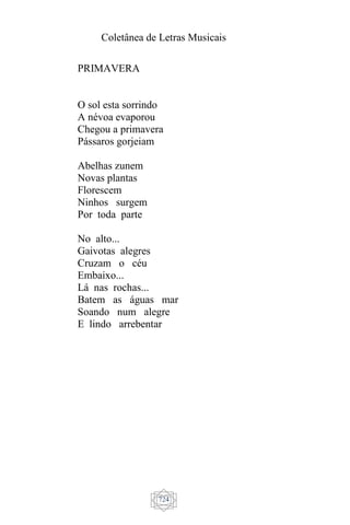 Coletânea de Letras Musicais
724
PRIMAVERA
O sol esta sorrindo
A névoa evaporou
Chegou a primavera
Pássaros gorjeiam
Abelhas zunem
Novas plantas
Florescem
Ninhos surgem
Por toda parte
No alto...
Gaivotas alegres
Cruzam o céu
Embaixo...
Lá nas rochas...
Batem as águas mar
Soando num alegre
E lindo arrebentar
 