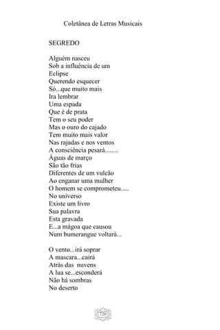 Coletânea de Letras Musicais
726
SEGREDO
Alguém nasceu
Sob a influência de um
Eclipse
Querendo esquecer
Só...que muito mais
Ira lembrar
Uma espada
Que é de prata
Tem o seu poder
Mas o ouro do cajado
Tem muito mais valor
Nas rajadas e nos ventos
A consciência pesará........
Águas de março
São tão frias
Diferentes de um vulcão
Ao enganar uma mulher
O homem se comprometeu.....
No universo
Existe um livro
Sua palavra
Esta gravada
E...a mágoa que causou
Num bumerangue voltará...
O vento...irá soprar
A mascara...cairá
Atrás das nuvens
A lua se...esconderá
Não há sombras
No deserto
 