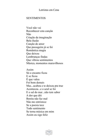 Letristas em Cena
729
SENTIMENTOS
Você não vai
Reconhecer esta canção
Não
Criação da imaginação
Bela ilusão
Canção de amor
Que passageira já se foi
Romântica magia
Que deixou
Lembranças findas
Que vibrou sentimentos
Música, momentos maravilhosos
Assim
Só o encanto ficou
E se ficou
É que valeu
Foi bom demais
Mas...acabou e te deixou pra traz
Aconteceu...e o azul se foi
E o sal do mar...não tem sabor
A dor que dói
Bonita não faz mal
Não me entristece
Se a poesia tece
Todo sentimento
Se torna música em mim
Assim eu sigo feliz
 