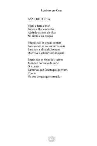 Letristas em Cena
73
ASAS DE POETA
Poeta é terra é mar
Poesia é flor em botão
Abrindo as asas da vida
No ritmo e na canção
Poesias são as ondas do mar
Avançando as areias tão calmas
Lavando a alma do homem
Que vive a chorar suas magoas
Poetas são as veias dos versos
Jorrando no verso da sorte
O clamor
Lamúrias que fazem qualquer um.
Chorar
Na voz de qualquer cantador
 