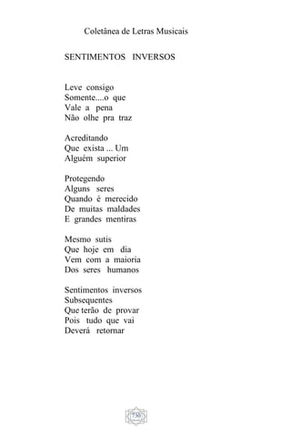 Coletânea de Letras Musicais
730
SENTIMENTOS INVERSOS
Leve consigo
Somente....o que
Vale a pena
Não olhe pra traz
Acreditando
Que exista ... Um
Alguém superior
Protegendo
Alguns seres
Quando é merecido
De muitas maldades
E grandes mentiras
Mesmo sutis
Que hoje em dia
Vem com a maioria
Dos seres humanos
Sentimentos inversos
Subsequentes
Que terão de provar
Pois tudo que vai
Deverá retornar
 