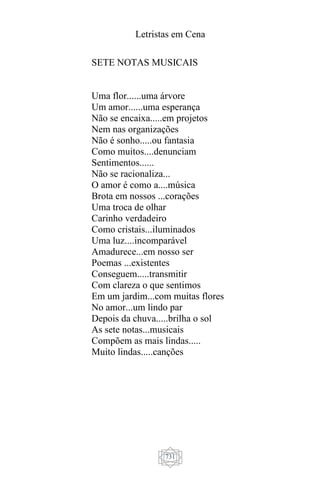 Letristas em Cena
731
SETE NOTAS MUSICAIS
Uma flor......uma árvore
Um amor......uma esperança
Não se encaixa.....em projetos
Nem nas organizações
Não é sonho.....ou fantasia
Como muitos....denunciam
Sentimentos......
Não se racionaliza...
O amor é como a....música
Brota em nossos ...corações
Uma troca de olhar
Carinho verdadeiro
Como cristais...iluminados
Uma luz....incomparável
Amadurece...em nosso ser
Poemas ...existentes
Conseguem.....transmitir
Com clareza o que sentimos
Em um jardim...com muitas flores
No amor...um lindo par
Depois da chuva.....brilha o sol
As sete notas...musicais
Compõem as mais lindas.....
Muito lindas.....canções
 