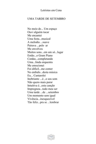 Letristas em Cena
735
UMA TARDE DE SETEMBRO
No meio de... Um espaço
Ouvi alguém tocar
Me encantei
Uma festa...musical
A melodia ...suave
Pairava ...pelo ar
Me envolveu
Muitos sons...em um só...lugar
Então...o Gram Piano
Cordas...completando
Uma...linda orquestra
Me emocionei
Foi difícil...me conter
No embalo...desta música
Eu... Cantarolei
Inebriante ...é...o seu som
Não quero mais parar
Intuitiva é...esta canção
Impregnou...todo meu ser
Uma tarde ...de ...setembro
Um momento sem igual
Vivência...inesquecível
Tão feliz...pra se ...lembrar
 