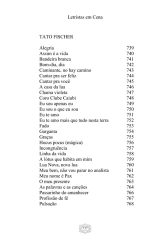 Letristas em Cena
737
TATO FISCHER
Alegria
Assim é a vida
Bandeira branca
Bom-dia, dia
Caminante, no hay camino
Cantar pra ser feliz
Cantar pra você
A casa da lua
Chama violeta
Coro Clube Caiubi
Eu sou apenas eu
Eu sou o que eu sou
Eu te amo
Eu te amo mais que tudo nesta terra
Fado
Garganta
Graças
Hocus pocus (mágica)
Incongruência
Linha da vida
A lótus que habita em mim
Lua Nova, nova lua
Meu bem, não vou parar no analista
Meu nome é Pax
O meu presente
As palavras e as canções
Passarinho do amanhecer
Profissão de fé
Pulsação
739
740
741
742
743
744
745
746
747
748
749
750
751
752
753
754
755
756
757
758
759
760
761
762
763
764
766
767
768
 