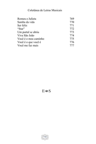 Coletânea de Letras Musicais
738
Romeu e Julieta
Samba da vida
Ser feliz
“Star”
Um portal se abriu
Viva São João
Você é o meu caminho
Você é o que você é
Você me faz mais
769
770
771
772
773
774
775
776
777
 