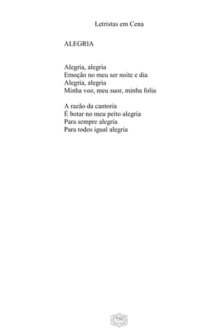 Letristas em Cena
739
ALEGRIA
Alegria, alegria
Emoção no meu ser noite e dia
Alegria, alegria
Minha voz, meu suor, minha folia
A razão da cantoria
É botar no meu peito alegria
Para sempre alegria
Para todos igual alegria
 
