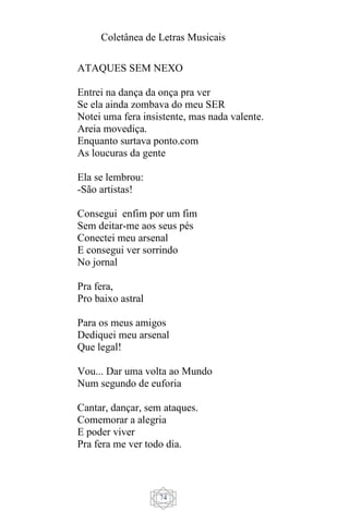 Coletânea de Letras Musicais
74
ATAQUES SEM NEXO
Entrei na dança da onça pra ver
Se ela ainda zombava do meu SER
Notei uma fera insistente, mas nada valente.
Areia movediça.
Enquanto surtava ponto.com
As loucuras da gente
Ela se lembrou:
-São artistas!
Consegui enfim por um fim
Sem deitar-me aos seus pés
Conectei meu arsenal
E consegui ver sorrindo
No jornal
Pra fera,
Pro baixo astral
Para os meus amigos
Dediquei meu arsenal
Que legal!
Vou... Dar uma volta ao Mundo
Num segundo de euforia
Cantar, dançar, sem ataques.
Comemorar a alegria
E poder viver
Pra fera me ver todo dia.
 
