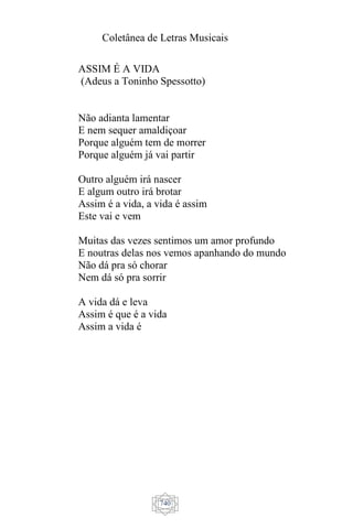 Coletânea de Letras Musicais
740
ASSIM É A VIDA
(Adeus a Toninho Spessotto)
Não adianta lamentar
E nem sequer amaldiçoar
Porque alguém tem de morrer
Porque alguém já vai partir
Outro alguém irá nascer
E algum outro irá brotar
Assim é a vida, a vida é assim
Este vai e vem
Muitas das vezes sentimos um amor profundo
E noutras delas nos vemos apanhando do mundo
Não dá pra só chorar
Nem dá só pra sorrir
A vida dá e leva
Assim é que é a vida
Assim a vida é
 