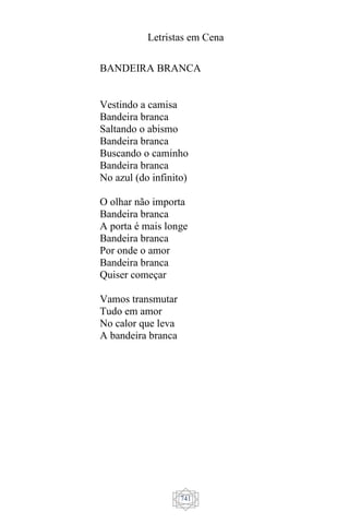 Letristas em Cena
741
BANDEIRA BRANCA
Vestindo a camisa
Bandeira branca
Saltando o abismo
Bandeira branca
Buscando o caminho
Bandeira branca
No azul (do infinito)
O olhar não importa
Bandeira branca
A porta é mais longe
Bandeira branca
Por onde o amor
Bandeira branca
Quiser começar
Vamos transmutar
Tudo em amor
No calor que leva
A bandeira branca
 