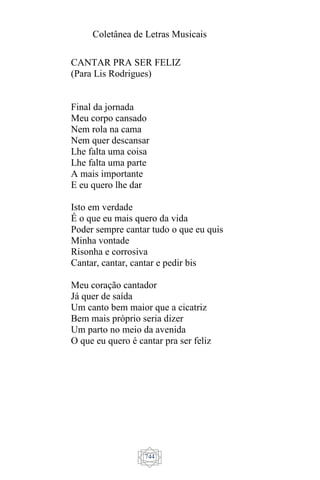 Coletânea de Letras Musicais
744
CANTAR PRA SER FELIZ
(Para Lis Rodrigues)
Final da jornada
Meu corpo cansado
Nem rola na cama
Nem quer descansar
Lhe falta uma coisa
Lhe falta uma parte
A mais importante
E eu quero lhe dar
Isto em verdade
É o que eu mais quero da vida
Poder sempre cantar tudo o que eu quis
Minha vontade
Risonha e corrosiva
Cantar, cantar, cantar e pedir bis
Meu coração cantador
Já quer de saída
Um canto bem maior que a cicatriz
Bem mais próprio seria dizer
Um parto no meio da avenida
O que eu quero é cantar pra ser feliz
 