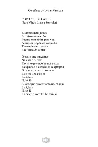 Coletânea de Letras Musicais
748
CORO CLUBE CAIUBI
(Para Vlado Lima e Sonekka)
Estarmos aqui juntos
Parceiros neste chão
Imenso trampolim para voar
A música dispõe do nosso dia
Trazendo-nos o encanto
Em forma de cantar
O canto que buscamos
Na vida e na voz
É o hino que escolhemos entoar
E é quando o coração já se apropria
Do amor que vem no canto
E se espalha pelo ar
Laiá, laiá
Iê, iê, iê
Se achegue pra cantar também aqui
Laiá, laiá
Iê, iê, iê
E abrace o coro Clube Caiubi
 