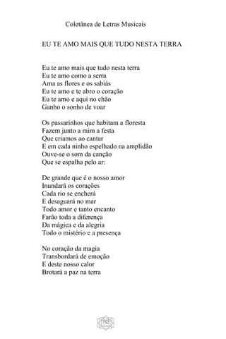 Coletânea de Letras Musicais
752
EU TE AMO MAIS QUE TUDO NESTA TERRA
Eu te amo mais que tudo nesta terra
Eu te amo como a serra
Ama as flores e os sabiás
Eu te amo e te abro o coração
Eu te amo e aqui no chão
Ganho o sonho de voar
Os passarinhos que habitam a floresta
Fazem junto a mim a festa
Que criamos ao cantar
E em cada ninho espelhado na amplidão
Ouve-se o som da canção
Que se espalha pelo ar:
De grande que é o nosso amor
Inundará os corações
Cada rio se encherá
E desaguará no mar
Todo amor e tanto encanto
Farão toda a diferença
Da mágica e da alegria
Todo o mistério e a presença
No coração da magia
Transbordará de emoção
E deste nosso calor
Brotará a paz na terra
 