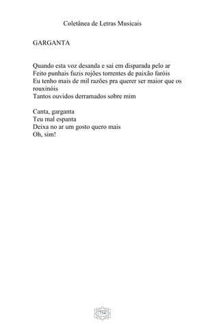 Coletânea de Letras Musicais
754
GARGANTA
Quando esta voz desanda e sai em disparada pelo ar
Feito punhais fuzis rojões torrentes de paixão faróis
Eu tenho mais de mil razões pra querer ser maior que os
rouxinóis
Tantos ouvidos derramados sobre mim
Canta, garganta
Teu mal espanta
Deixa no ar um gosto quero mais
Oh, sim!
 