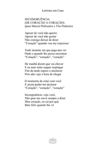 Letristas em Cena
757
INCONGRUÊNCIA
(DE CORAÇÃO A CORAÇÃO)
(para Marcio Policastro e Tito Pinheiro)
Apesar de você não querer,
Apesar de você não gostar
Não consigo deixar de dizer
“Coração” quando vou me expressar
Todo instante em que pago pra ver
Onde e quando lhe possa encontrar
“Coração”, “coração”, “coração”
De manhã dizem que vai chover
E eu nem sinto sequer respingar
Fim da tarde espero o anoitecer
Pois não vejo a hora de chegar
O momento de estar com você
E assim poder me declarar
“Coração”, “coração”, “coração”
Incongruência, veja você,
Não quer me ouvir sempre a dizer
Meu coração, eu sei por quê,
Bate feliz quando lhe vê
 