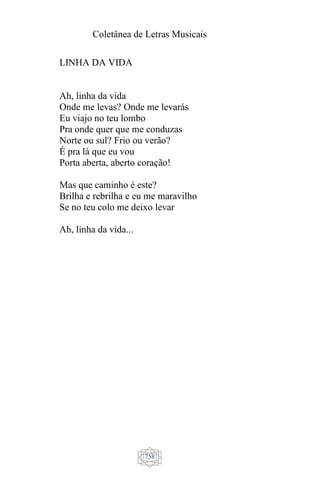 Coletânea de Letras Musicais
758
LINHA DA VIDA
Ah, linha da vida
Onde me levas? Onde me levarás
Eu viajo no teu lombo
Pra onde quer que me conduzas
Norte ou sul? Frio ou verão?
É pra lá que eu vou
Porta aberta, aberto coração!
Mas que caminho é este?
Brilha e rebrilha e eu me maravilho
Se no teu colo me deixo levar
Ah, linha da vida...
 