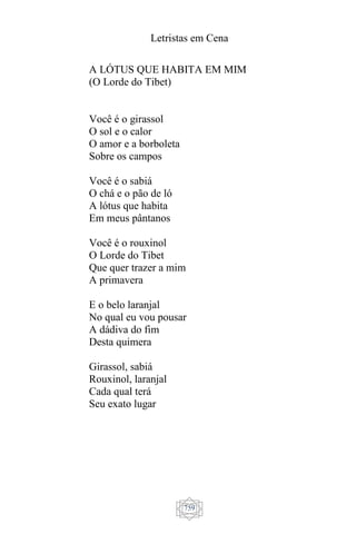 Letristas em Cena
759
A LÓTUS QUE HABITA EM MIM
(O Lorde do Tibet)
Você é o girassol
O sol e o calor
O amor e a borboleta
Sobre os campos
Você é o sabiá
O chá e o pão de ló
A lótus que habita
Em meus pântanos
Você é o rouxinol
O Lorde do Tibet
Que quer trazer a mim
A primavera
E o belo laranjal
No qual eu vou pousar
A dádiva do fim
Desta quimera
Girassol, sabiá
Rouxinol, laranjal
Cada qual terá
Seu exato lugar
 