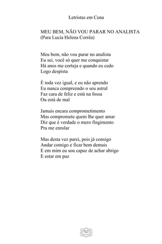 Letristas em Cena
761
MEU BEM, NÃO VOU PARAR NO ANALISTA
(Para Lucia Helena Corrêa)
Meu bem, não vou parar no analista
Eu sei, você só quer me conquistar
Há anos me corteja e quando eu cedo
Logo despista
É toda vez igual, e eu não aprendo
Eu nunca compreendo o seu astral
Faz cara de feliz e está na fossa
Ou está de mal
Jamais encara comprometimento
Mas compromete quem lhe quer amar
Diz que é verdade o mero fingimento
Pra me enrolar
Mas desta vez parei, pois já consigo
Andar comigo e ficar bem demais
E em mim eu sou capaz de achar abrigo
E estar em paz
 