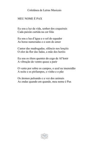 Coletânea de Letras Musicais
762
MEU NOME É PAX
Eu sou a luz da vida, senhor dos coqueirais
Cada paixão curtida na cor lilás
Eu sou a lua d’água e o sol do equador
As horas namoradas e o som do amor
Cantor das madrugadas, silêncio nos lençóis
O olor da flor das fadas, a mãe dos heróis
Eu sou os óleos quentes do cego de Al’kmir
A vibração do ventre quase a parir
O vento por sobre os campos, o azul na imensidão
A noite e os pirilampos, o vinho e o pão
Os átomos pulsando e a voz dos animais
As ondas quando em quando, meu nome é Pax
 