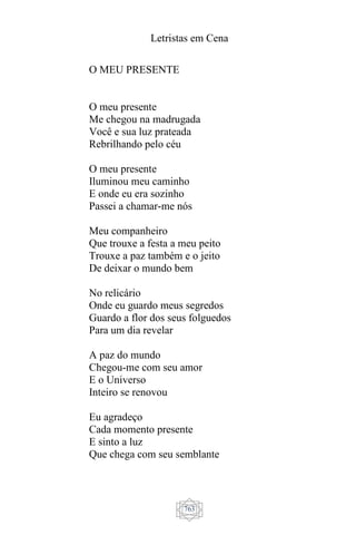 Letristas em Cena
763
O MEU PRESENTE
O meu presente
Me chegou na madrugada
Você e sua luz prateada
Rebrilhando pelo céu
O meu presente
Iluminou meu caminho
E onde eu era sozinho
Passei a chamar-me nós
Meu companheiro
Que trouxe a festa a meu peito
Trouxe a paz também e o jeito
De deixar o mundo bem
No relicário
Onde eu guardo meus segredos
Guardo a flor dos seus folguedos
Para um dia revelar
A paz do mundo
Chegou-me com seu amor
E o Universo
Inteiro se renovou
Eu agradeço
Cada momento presente
E sinto a luz
Que chega com seu semblante
 