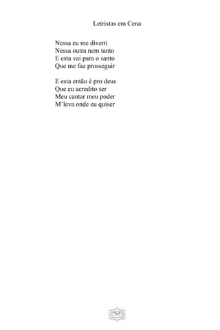 Letristas em Cena
765
Nessa eu me diverti
Nessa outra nem tanto
E esta vai para o santo
Que me faz prosseguir
E esta então é pro deus
Que eu acredito ser
Meu cantar meu poder
M’leva onde eu quiser
 
