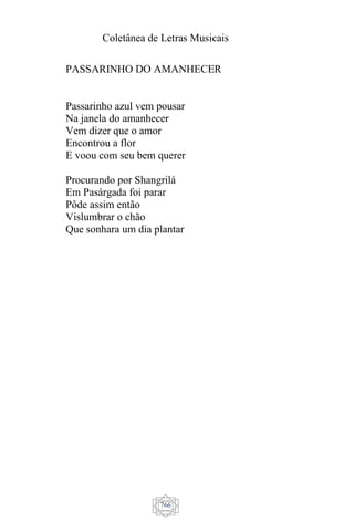 Coletânea de Letras Musicais
766
PASSARINHO DO AMANHECER
Passarinho azul vem pousar
Na janela do amanhecer
Vem dizer que o amor
Encontrou a flor
E voou com seu bem querer
Procurando por Shangrilá
Em Pasárgada foi parar
Pôde assim então
Vislumbrar o chão
Que sonhara um dia plantar
 