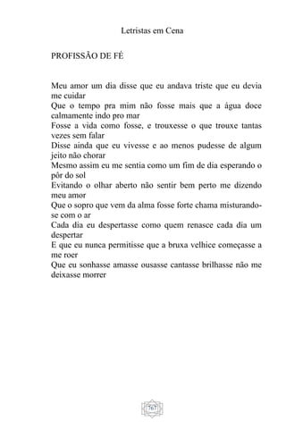 Letristas em Cena
767
PROFISSÃO DE FÉ
Meu amor um dia disse que eu andava triste que eu devia
me cuidar
Que o tempo pra mim não fosse mais que a água doce
calmamente indo pro mar
Fosse a vida como fosse, e trouxesse o que trouxe tantas
vezes sem falar
Disse ainda que eu vivesse e ao menos pudesse de algum
jeito não chorar
Mesmo assim eu me sentia como um fim de dia esperando o
pôr do sol
Evitando o olhar aberto não sentir bem perto me dizendo
meu amor
Que o sopro que vem da alma fosse forte chama misturando-
se com o ar
Cada dia eu despertasse como quem renasce cada dia um
despertar
E que eu nunca permitisse que a bruxa velhice começasse a
me roer
Que eu sonhasse amasse ousasse cantasse brilhasse não me
deixasse morrer
 