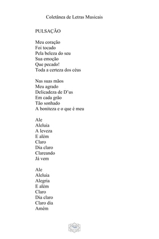 Coletânea de Letras Musicais
768
PULSAÇÃO
Meu coração
Foi tocado
Pela beleza do seu
Sua emoção
Que pecado!
Toda a certeza dos céus
Nas suas mãos
Meu agrado
Delicadeza de D’us
Em cada grão
Tão sonhado
A boniteza e o que é meu
Ale
Aleluia
A leveza
E além
Claro
Dia claro
Clareando
Já vem
Ale
Aleluia
Alegria
E além
Claro
Dia claro
Claro dia
Amém
 