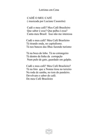 Letristas em Cena
77
CADÊ O MEU CAFÉ
( musicada por Luciane Casaretto)
Cadê o meu café? Meu Café Brasileiro
Que sabor é esse? Que palha é essa?
Canta meu Brasil: Isso não me interessa
Cadê o meu café? Meu Café Brasileiro
Tá tirando onda, no capitalismo.
Tá nos bancos das Ilhas fazendo turismo
Tá na boca do lobo. Tá no estrangeiro
Tá dentro da linha da corrupção
Num pulo de gato, guardado em galpão.
Cadê o meu café? Meu Café Brasileiro?
Tá na foto que a Nonna tirou no terreiro
Na roda de samba, no tom do pandeiro.
Devolvam o sabor do café.
Do meu Café Brasileiro
 
