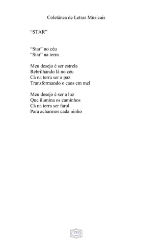 Coletânea de Letras Musicais
772
“STAR”
“Star” no céu
“Star” na terra
Meu desejo é ser estrela
Rebrilhando lá no céu
Cá na terra ser a paz
Transformando o caos em mel
Meu desejo é ser a luz
Que ilumina os caminhos
Cá na terra ser farol
Para acharmos cada ninho
 