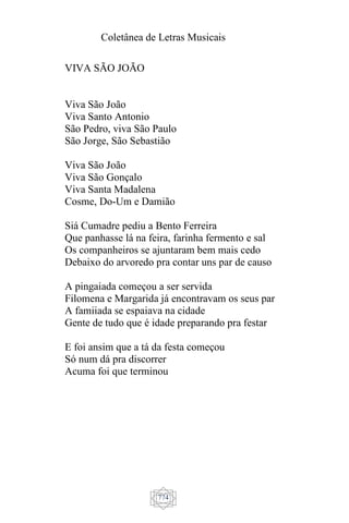 Coletânea de Letras Musicais
774
VIVA SÃO JOÃO
Viva São João
Viva Santo Antonio
São Pedro, viva São Paulo
São Jorge, São Sebastião
Viva São João
Viva São Gonçalo
Viva Santa Madalena
Cosme, Do-Um e Damião
Siá Cumadre pediu a Bento Ferreira
Que panhasse lá na feira, farinha fermento e sal
Os companheiros se ajuntaram bem mais cedo
Debaixo do arvoredo pra contar uns par de causo
A pingaiada começou a ser servida
Filomena e Margarida já encontravam os seus par
A famiiada se espaiava na cidade
Gente de tudo que é idade preparando pra festar
E foi ansim que a tá da festa começou
Só num dá pra discorrer
Acuma foi que terminou
 