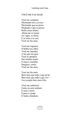 Letristas em Cena
777
VOCÊ ME FAZ MAIS
Você me completa
Mostrando-me o avesso
Mostrando que eu posso
Mudando o que eu penso
Refaz meus altares
Altera-me os mares
As vagas, os faróis
E as rotas e os cais
Você me faz mais
Você me organiza
O brilho nos olhos
Você me introduz
A luz que me guia
Você se apropria
Das minhas marés
E traça o caminho
Sargaços, corais
Você me faz mais
Você me faz mais
Bem mais que tudo o que já fui
Bem mais que tudo o que vivi
Um coração bem mais feliz
Você me embeleza
Como eu nem sonhara
É cara e coroa
É proa e é popa
É farda e bandeira
 