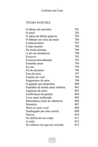 Letristas em Cena
779
TELMA SANCHEZ
O abraço do encontro
O amor
O adeus da última palavra.
O bêbado em cima do muro
Confessionário
Corpo ausente
De malas prontas
A dor do amanhecer
Escrever
Essência desordenada
Estranho amor
Eu sou
Fel do desamor
Fora de mim
Frações de você
Fragmentos de mim
O gigante que despertou
Guardião de minha alma solitária
Lágrimas de amor
Lembranças do poente
Livre amor inalterado
Matemática razão de sabedoria
Memória
Meio eu meio você
Naufragado por uma estrela
Nervos
No delírio do teu corpo
A noite
No silêncio em que me escondo
781
783
785
786
787
788
789
790
792
793
794
795
796
797
798
799
800
801
803
804
805
806
807
808
809
810
811
812
813
 