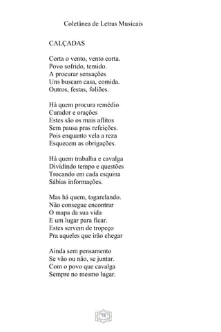 Coletânea de Letras Musicais
78
CALÇADAS
Corta o vento, vento corta.
Povo sofrido, temido.
A procurar sensações
Uns buscam casa, comida.
Outros, festas, foliões.
Há quem procura remédio
Curador e orações
Estes são os mais aflitos
Sem pausa pras refeições.
Pois enquanto vela a reza
Esquecem as obrigações.
Há quem trabalha e cavalga
Dividindo tempo e questões
Trocando em cada esquina
Sábias informações.
Mas há quem, tagarelando.
Não consegue encontrar
O mapa da sua vida
E um lugar para ficar.
Estes servem de tropeço
Pra aqueles que irão chegar
Ainda sem pensamento
Se vão ou não, se juntar.
Com o povo que cavalga
Sempre no mesmo lugar.
 
