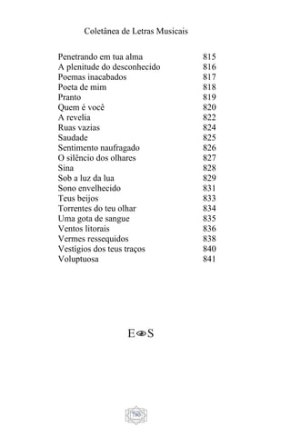 Coletânea de Letras Musicais
780
Penetrando em tua alma
A plenitude do desconhecido
Poemas inacabados
Poeta de mim
Pranto
Quem é você
A revelia
Ruas vazias
Saudade
Sentimento naufragado
O silêncio dos olhares
Sina
Sob a luz da lua
Sono envelhecido
Teus beijos
Torrentes do teu olhar
Uma gota de sangue
Ventos litorais
Vermes ressequidos
Vestígios dos teus traços
Voluptuosa
815
816
817
818
819
820
822
824
825
826
827
828
829
831
833
834
835
836
838
840
841
 