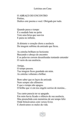 Letristas em Cena
781
O ABRAÇO DO ENCONTRO
Pettine,
Dedico este poema a você. Obrigada por tudo.
Quando passa o tempo
E a saudade bate no peito
Vem uma brisa que suaviza
E paira no infinito.
Já distante o coração chora a ausência
Da imagem sublime da amizade que ficou.
As estrelas brilham no horizonte
Buscando o abraço do encontro
E as palavras correm desenfreadas tentando entender
O vazio da sua ausência.
Amiga,
O tempo passou.
Tua imagem ficou guardada em mim.
As estrelas voltaram a brilhar.
Bom saber que os laços da amizade
Nem sempre são efêmeros
E que o tempo não apagou.
O brilho que vi em teu singelo sorriso de menina...
Teu canto parecia ter se apagado.
Em mim havia ficado o silêncio de sua ausência,
Mas preenchida com memórias de um tempo feliz
Onde brincávamos com versos livres
E chorávamos os males da vida.
 