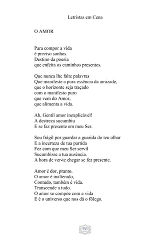 Letristas em Cena
783
O AMOR
Para compor a vida
é preciso sonhos.
Destino da poesia
que enfeita os caminhos presentes.
Que nunca lhe falte palavras
Que manifeste a pura essência da amizade,
que o horizonte seja traçado
com o manifesto puro
que vem do Amor,
que alimenta a vida.
Ah, Gentil amor inexplicável!
A destreza sucumbiu
E se faz presente em meu Ser.
Sou frágil por guardar a guarida do teu olhar
E a incerteza de tua partida
Fez com que meu Ser servil
Sucumbisse a tua ausência.
A hora de ver-te chegar se fez presente.
Amor é dor, pranto.
O amor é inalterado,
Contudo, também é vida.
Transcende a tudo.
O amor se compõe com a vida
E é o universo que nos dá o fôlego.
 