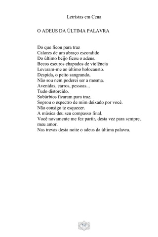 Letristas em Cena
785
O ADEUS DA ÚLTIMA PALAVRA
Do que ficou para traz
Calores de um abraço escondido
Do último beijo ficou o adeus.
Becos escuros chapados de violência
Levaram-me ao último holocausto.
Despida, o peito sangrando,
Não sou nem poderei ser a mesma.
Avenidas, carros, pessoas...
Tudo distorcido.
Subúrbios ficaram para traz.
Soprou o espectro de mim deixado por você.
Não consigo te esquecer.
A música deu seu compasso final.
Você novamente me fez partir, desta vez para sempre,
meu amor.
Nas trevas desta noite o adeus da última palavra.
 