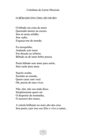 Coletânea de Letras Musicais
786
O BÊBADO EM CIMA DO MURO
O bêbado em cima do muro
Querendo morrer no escuro.
Sou só nesta solidão.
Sou vadio,
Esqueço-me do mundo.
Eu mesquinho,
Andando sem rumo
Em direção ao infinito.
Bêbado eu de tanto beber poesia.
Poeta bêbado sem amor para sentir,
Sem razão para amar.
Sujeito oculto,
Sozinho no mundo,
Quero casar com você
Oh, poesia do meu viver.
Não, não, não sou nada disso.
Simplesmente quero ser
O despertar da montanha,
O sussurro dos mares,
A estrela brilhante no mais alto dos céus.
Sou poeta e por isso sou feliz e vivo a cantar...
 