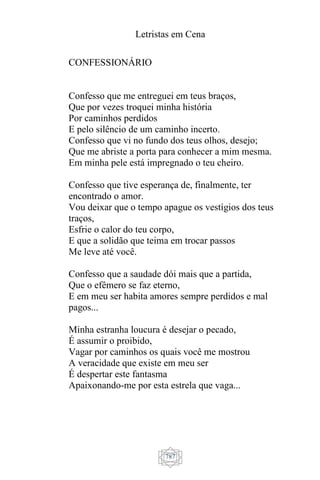 Letristas em Cena
787
CONFESSIONÁRIO
Confesso que me entreguei em teus braços,
Que por vezes troquei minha história
Por caminhos perdidos
E pelo silêncio de um caminho incerto.
Confesso que vi no fundo dos teus olhos, desejo;
Que me abriste a porta para conhecer a mim mesma.
Em minha pele está impregnado o teu cheiro.
Confesso que tive esperança de, finalmente, ter
encontrado o amor.
Vou deixar que o tempo apague os vestígios dos teus
traços,
Esfrie o calor do teu corpo,
E que a solidão que teima em trocar passos
Me leve até você.
Confesso que a saudade dói mais que a partida,
Que o efêmero se faz eterno,
E em meu ser habita amores sempre perdidos e mal
pagos...
Minha estranha loucura é desejar o pecado,
É assumir o proibido,
Vagar por caminhos os quais você me mostrou
A veracidade que existe em meu ser
É despertar este fantasma
Apaixonando-me por esta estrela que vaga...
 