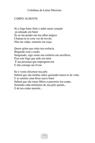 Coletânea de Letras Musicais
788
CORPO AUSENTE
Se o fogo bater forte e arder neste coração
já calejado em bater
Se eu me perder em teu olhar mágico
Chamar-te-ei com voz de trovão.
Não me culpe, somente me ouça.
Quero gritar que sinto tua essência
Brigando com a razão.
Sangrando, sigo como um cordeiro em sacrifício,
Pois este fogo que arde em mim
É tua presença que impregnou-me
E não consigo me livrar.
Se o vento chicotear tua pele
Saberá que são minhas mãos querendo trazer-te de volta.
E se sentires uma brisa suave bater
Saberá que são meus lábios a percorrer teu corpo,
Sentindo cada milímetro de sua pele quente...
E de teu corpo ausente...
 