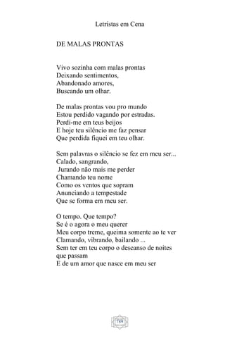 Letristas em Cena
789
DE MALAS PRONTAS
Vivo sozinha com malas prontas
Deixando sentimentos,
Abandonado amores,
Buscando um olhar.
De malas prontas vou pro mundo
Estou perdido vagando por estradas.
Perdi-me em teus beijos
E hoje teu silêncio me faz pensar
Que perdida fiquei em teu olhar.
Sem palavras o silêncio se fez em meu ser...
Calado, sangrando,
Jurando não mais me perder
Chamando teu nome
Como os ventos que sopram
Anunciando a tempestade
Que se forma em meu ser.
O tempo. Que tempo?
Se é o agora o meu querer
Meu corpo treme, queima somente ao te ver
Clamando, vibrando, bailando ...
Sem ter em teu corpo o descanso de noites
que passam
E de um amor que nasce em meu ser
 